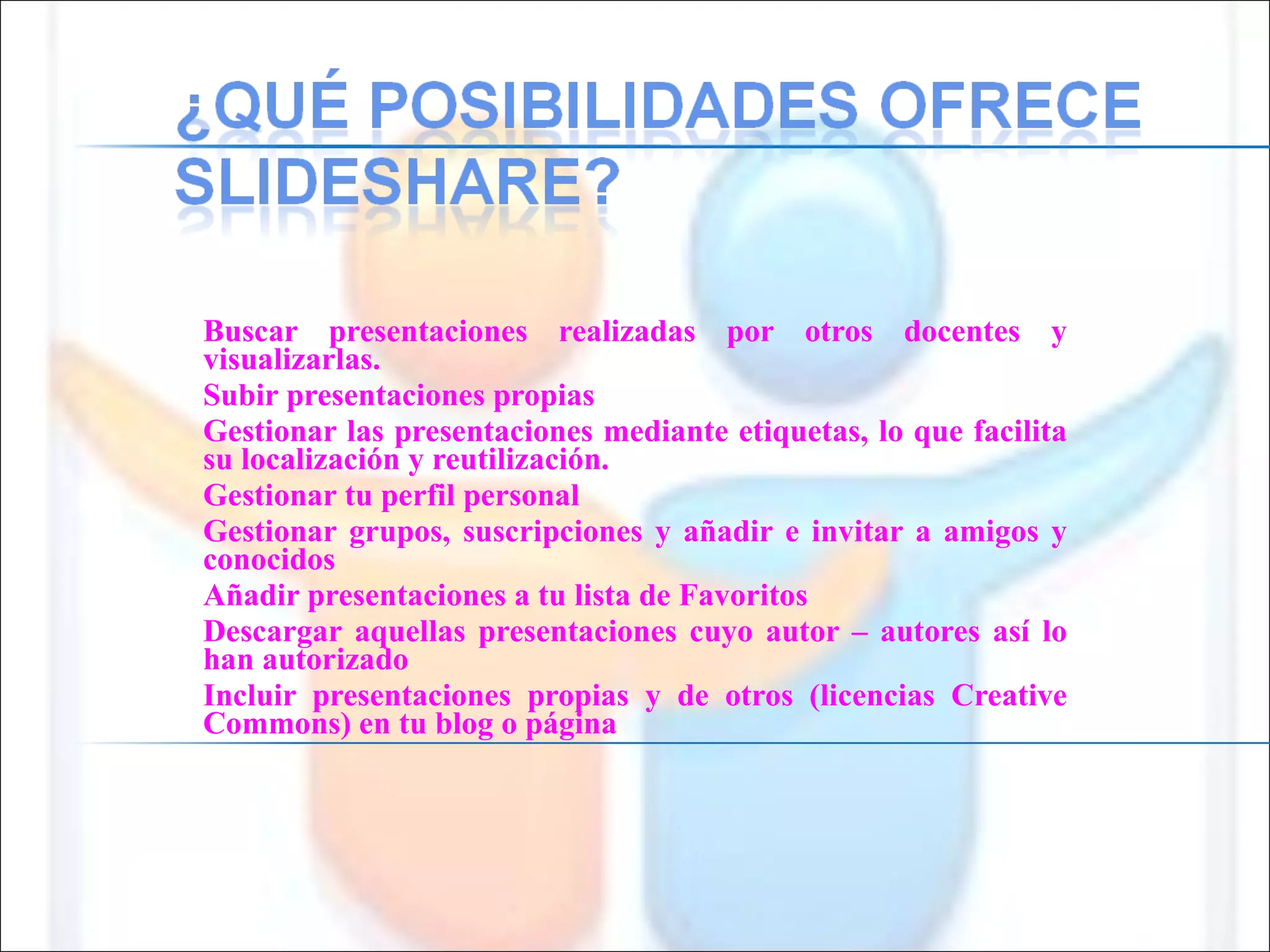 Buscar presentaciones realizadas por otros docentes y visualizarlas. Subir presentaciones propias Gestionar las presentaciones mediante etiquetas, lo que facilita su localización y reutilización. Gestionar tu perfil personal Gestionar grupos, suscripciones y añadir e invitar a amigos y conocidos Añadir presentaciones a tu lista de Favoritos Descargar aquellas presentaciones cuyo autor – autores así lo han autorizado Incluir presentaciones propias y de otros (licencias Creative Commons) en tu blog o página 