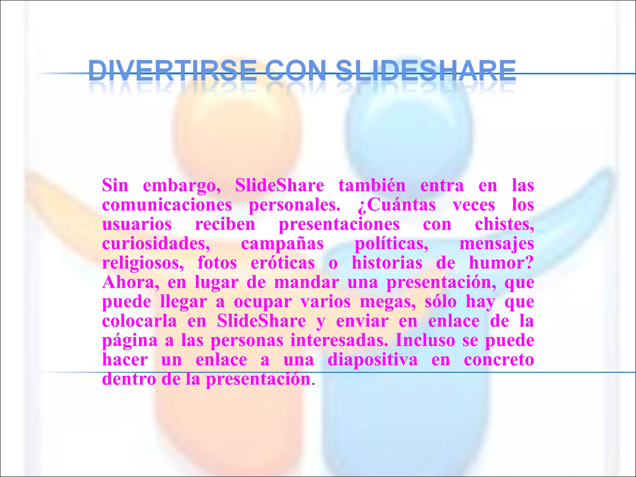 Sin embargo, SlideShare también entra en las comunicaciones personales. ¿Cuántas veces los usuarios reciben presentaciones con chistes, curiosidades, campañas políticas, mensajes religiosos, fotos eróticas o historias de humor? Ahora, en lugar de mandar una presentación, que puede llegar a ocupar varios megas, sólo hay que colocarla en SlideShare y enviar en enlace de la página a las personas interesadas. Incluso se puede hacer un enlace a una diapositiva en concreto dentro de la presentación .  