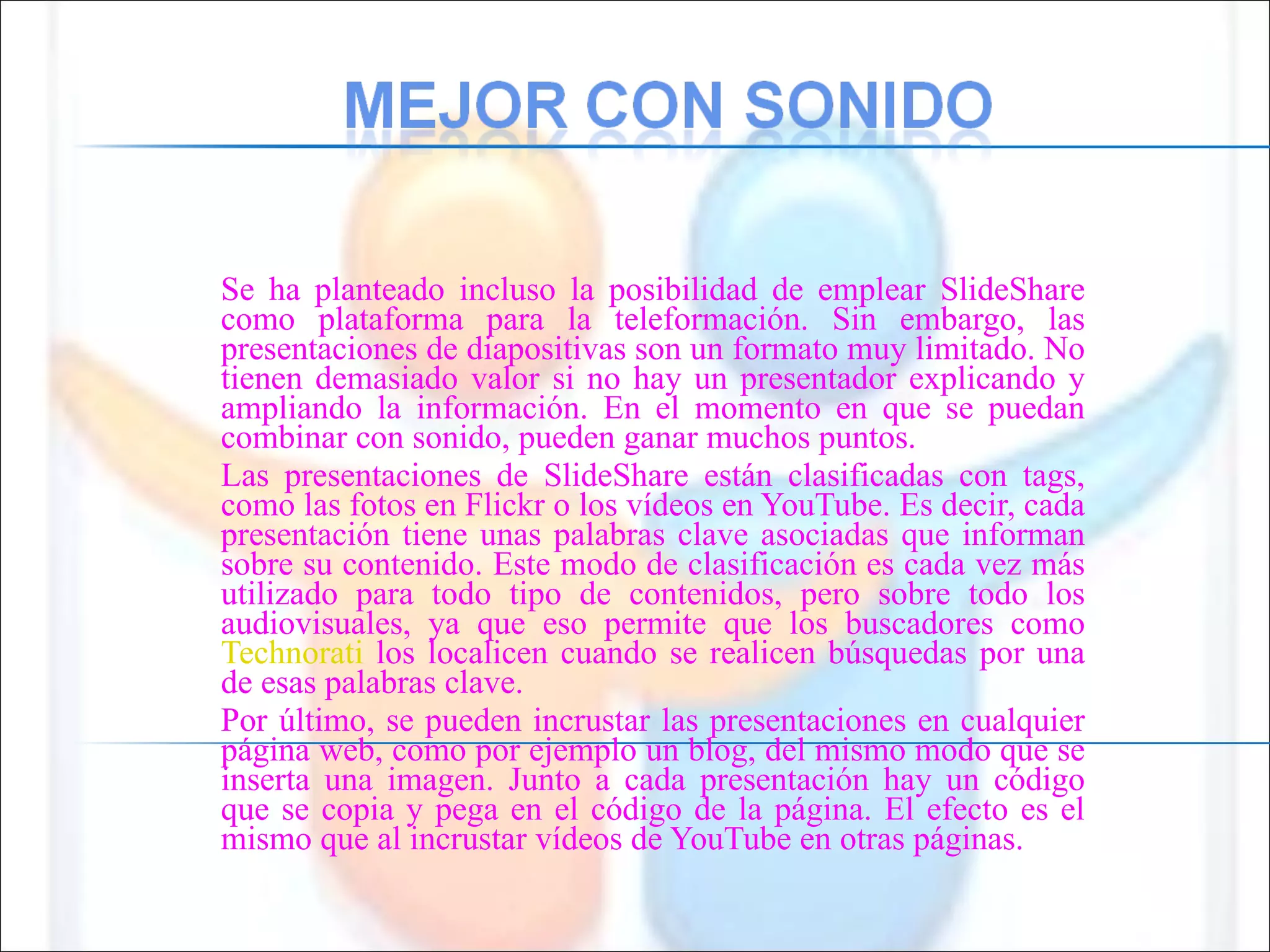 Se ha planteado incluso la posibilidad de emplear SlideShare como plataforma para la teleformación. Sin embargo, las presentaciones de diapositivas son un formato muy limitado. No tienen demasiado valor si no hay un presentador explicando y ampliando la información. En el momento en que se puedan combinar con sonido, pueden ganar muchos puntos.  Las presentaciones de SlideShare están clasificadas con tags, como las fotos en Flickr o los vídeos en YouTube. Es decir, cada presentación tiene unas palabras clave asociadas que informan sobre su contenido. Este modo de clasificación es cada vez más utilizado para todo tipo de contenidos, pero sobre todo los audiovisuales, ya que eso permite que los buscadores como  Technorati  los localicen cuando se realicen búsquedas por una de esas palabras clave.  Por último, se pueden incrustar las presentaciones en cualquier página web, como por ejemplo un blog, del mismo modo que se inserta una imagen. Junto a cada presentación hay un código que se copia y pega en el código de la página. El efecto es el mismo que al incrustar vídeos de YouTube en otras páginas.  
