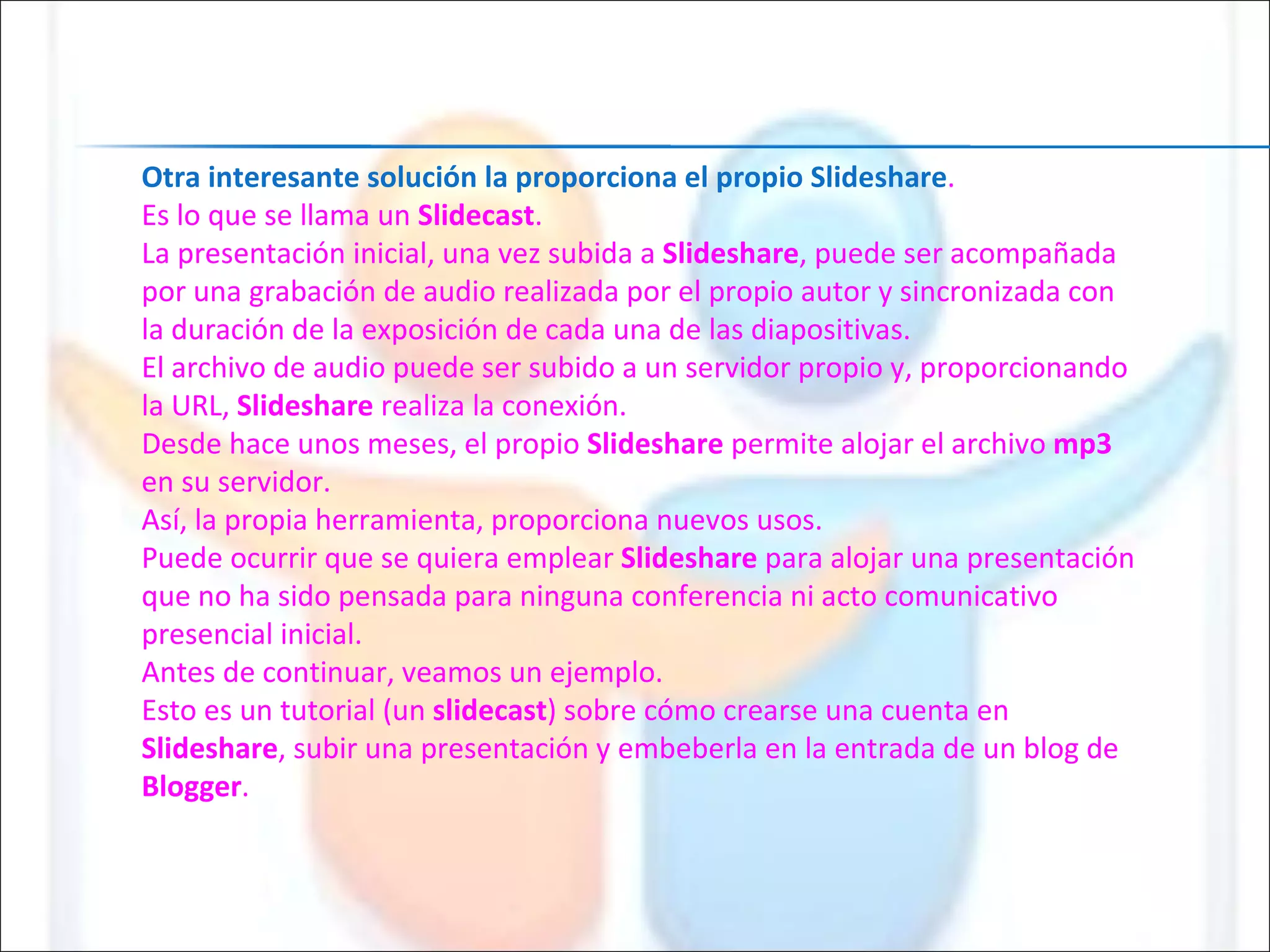 Otra interesante solución la proporciona el propio Slideshare . Es lo que se llama un  Slidecast . La presentación inicial, una vez subida a  Slideshare , puede ser acompañada por una grabación de audio realizada por el propio autor y sincronizada con la duración de la exposición de cada una de las diapositivas. El archivo de audio puede ser subido a un servidor propio y, proporcionando la URL,  Slideshare  realiza la conexión. Desde hace unos meses, el propio  Slideshare  permite alojar el archivo  mp3  en su servidor. Así, la propia herramienta, proporciona nuevos usos. Puede ocurrir que se quiera emplear  Slideshare  para alojar una presentación que no ha sido pensada para ninguna conferencia ni acto comunicativo presencial inicial. Antes de continuar, veamos un ejemplo. Esto es un tutorial (un  slidecast ) sobre cómo crearse una cuenta en  Slideshare , subir una presentación y embeberla en la entrada de un blog de  Blogger . 