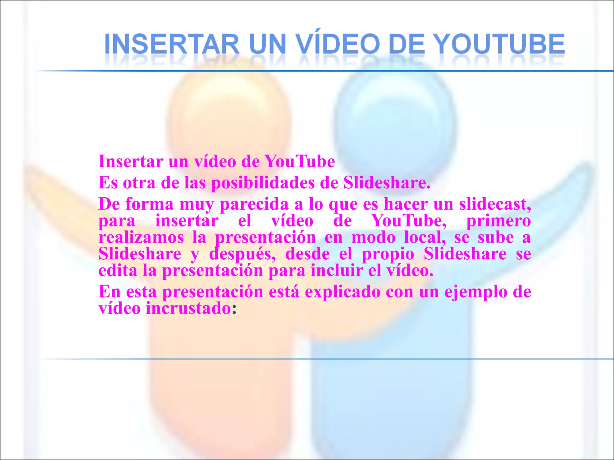 Insertar un vídeo de YouTube Es otra de las posibilidades de Slideshare. De forma muy parecida a lo que es hacer un slidecast, para insertar el vídeo de YouTube, primero realizamos la presentación en modo local, se sube a Slideshare y después, desde el propio Slideshare se edita la presentación para incluir el vídeo. En esta presentación está explicado con un ejemplo de vídeo incrustado : 