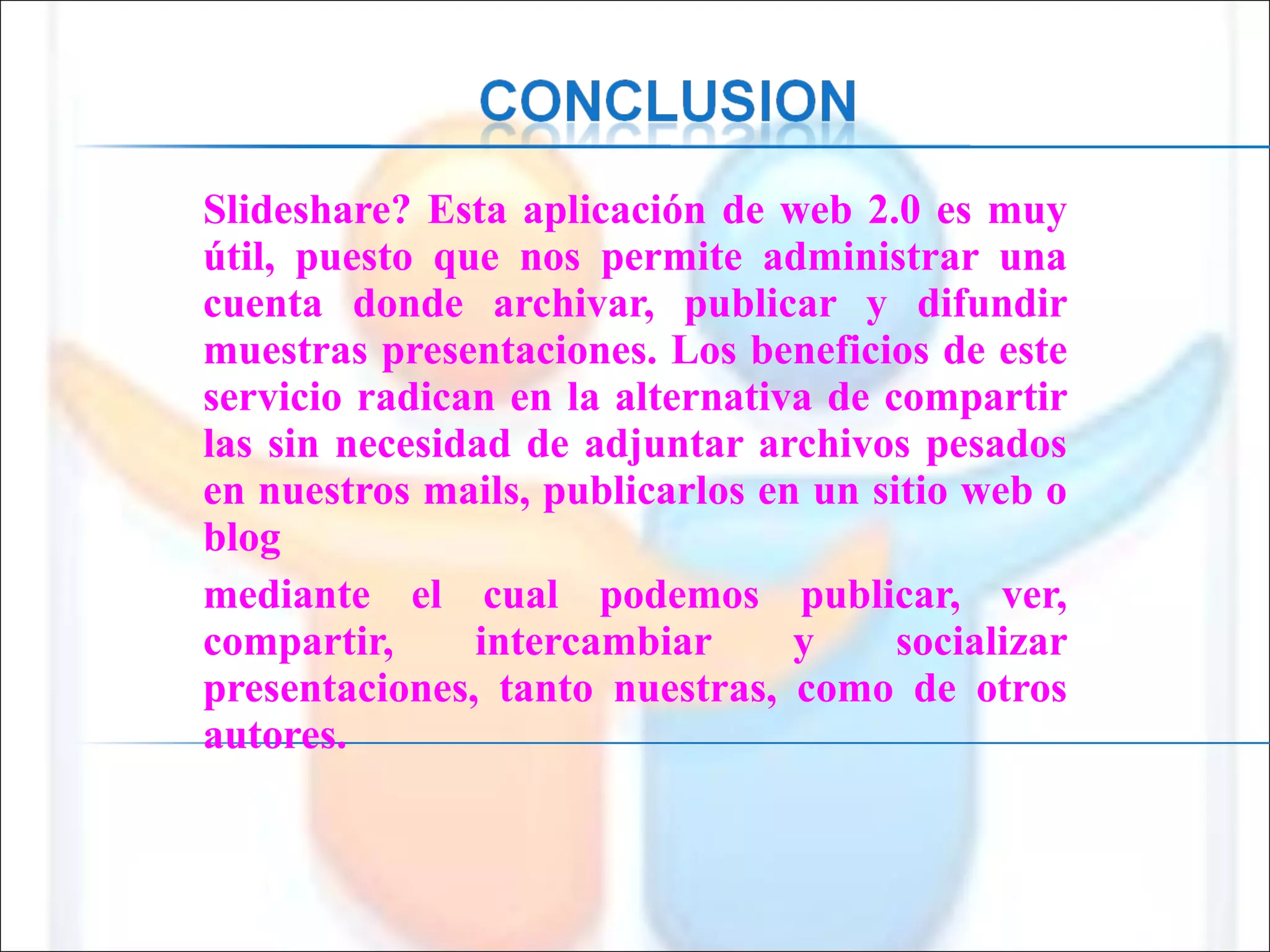 Slideshare? Esta aplicación de web 2.0 es muy útil, puesto que nos permite administrar una cuenta donde archivar, publicar y difundir muestras presentaciones. Los beneficios de este servicio radican en la alternativa de compartir las sin necesidad de adjuntar archivos pesados en nuestros mails, publicarlos en un sitio web o blog  mediante el cual podemos publicar, ver, compartir, intercambiar y socializar presentaciones, tanto nuestras, como de otros autores.  