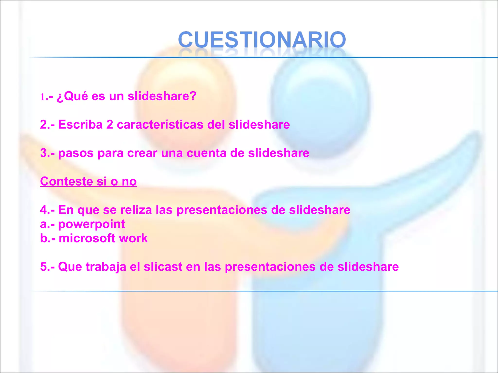 1 .- ¿Qué es un slideshare? 2.- Escriba 2 características del slideshare 3.- pasos para crear una cuenta de slideshare Conteste si o no 4.- En que se reliza las presentaciones de slideshare a.- powerpoint b.- microsoft work 5.- Que trabaja el slicast en las presentaciones de slideshare 