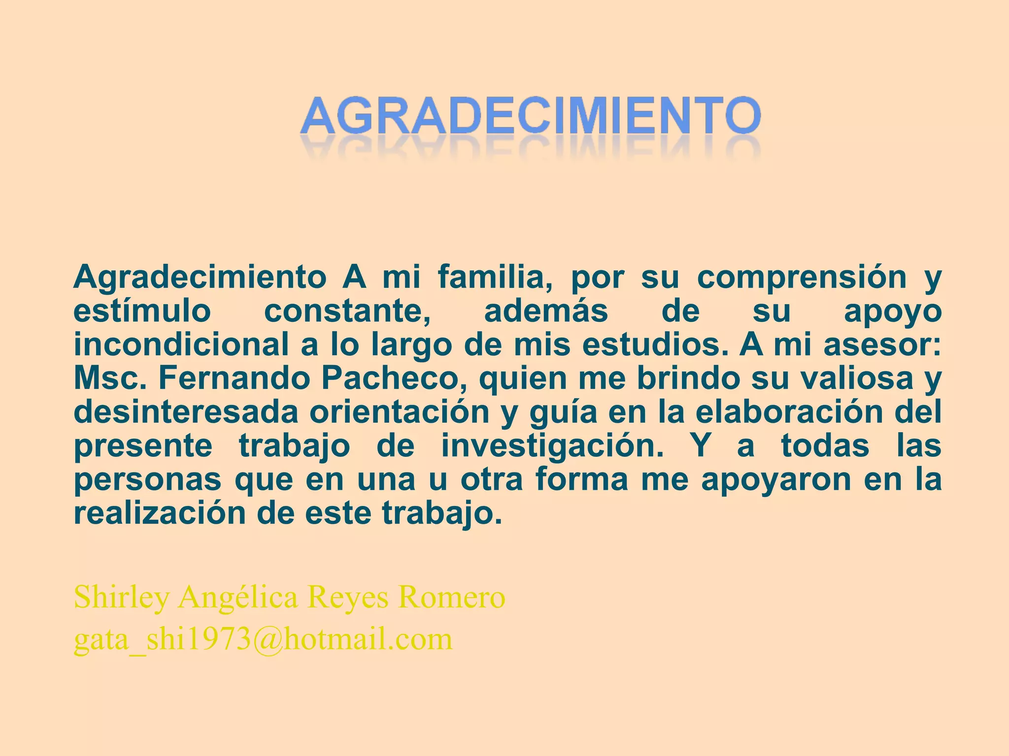 Agradecimiento A mi familia, por su comprensión y estímulo constante, además de su apoyo incondicional a lo largo de mis estudios. A mi asesor: Msc. Fernando Pacheco, quien me brindo su valiosa y desinteresada orientación y guía en la elaboración del presente trabajo de investigación. Y a todas las personas que en una u otra forma me apoyaron en la realización de este trabajo. Shirley Angélica Reyes Romero [email_address]   