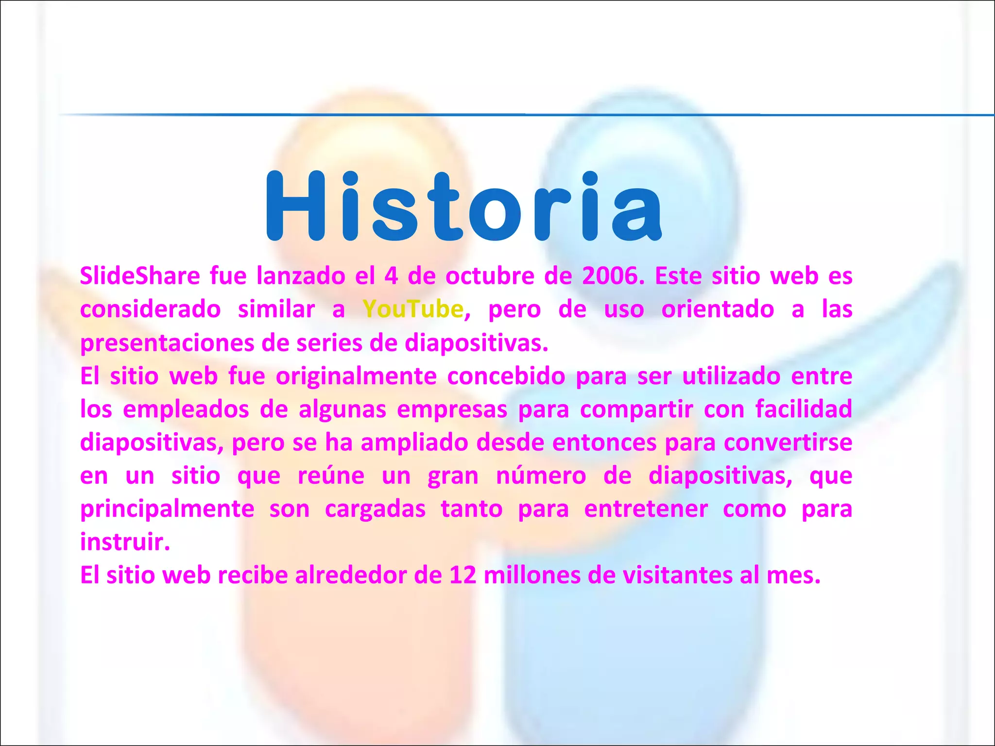Historia SlideShare fue lanzado el 4 de octubre de 2006. Este sitio web es considerado similar a  YouTube , pero de uso orientado a las presentaciones de series de diapositivas.  El sitio web fue originalmente concebido para ser utilizado entre los empleados de algunas empresas para compartir con facilidad diapositivas, pero se ha ampliado desde entonces para convertirse en un sitio que reúne un gran número de diapositivas, que principalmente son cargadas tanto para entretener como para instruir. El sitio web recibe alrededor de 12 millones de visitantes al mes. 