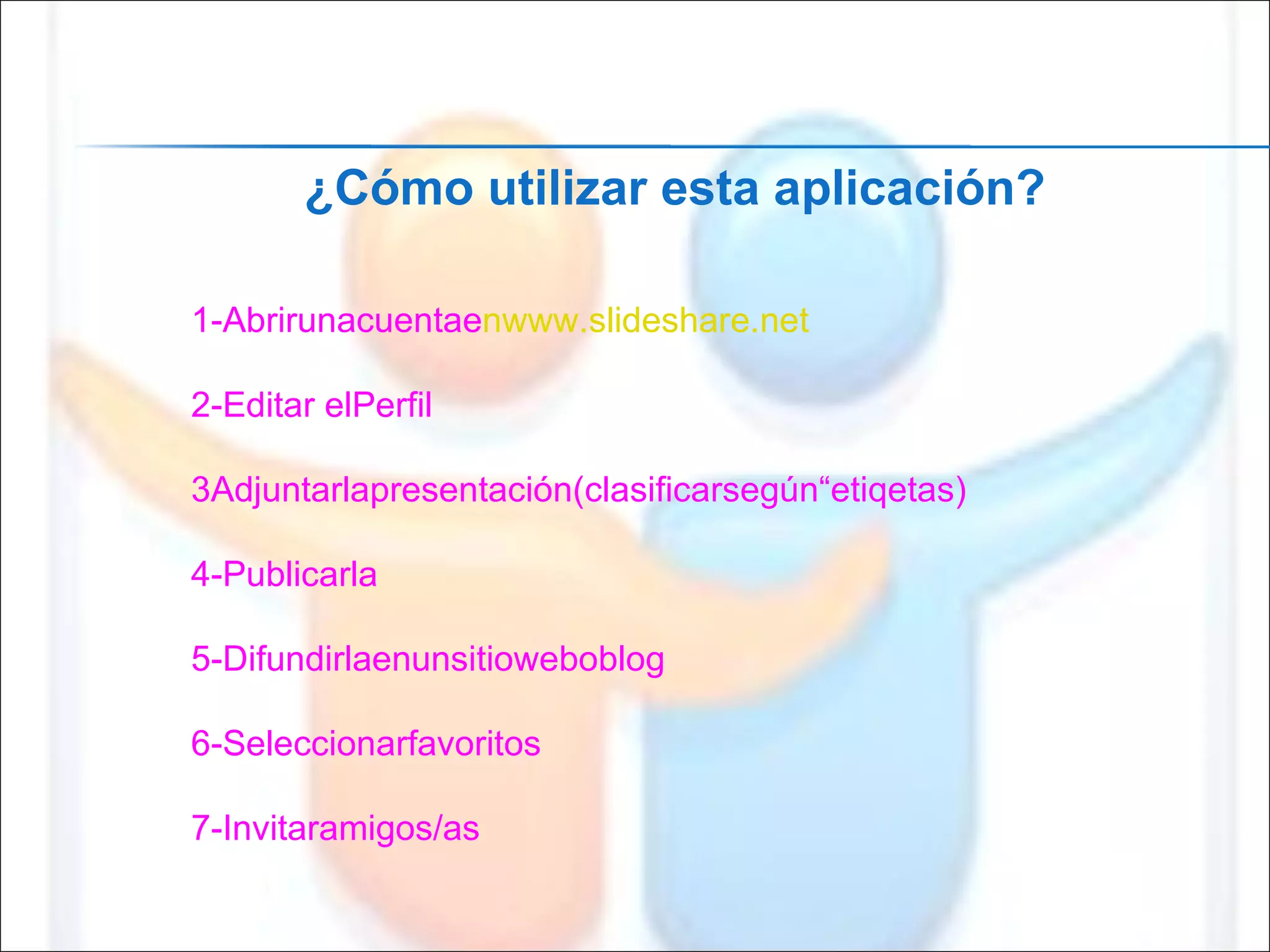 1-Abrirunacuentae nwww.slideshare.net 2-Editar elPerfil 3Adjuntarlapresentación(clasificarsegún“etiqetas) 4-Publicarla 5-Difundirlaenunsitioweboblog 6-Seleccionarfavoritos 7-Invitaramigos/as ¿Cómo utilizar esta aplicación? 