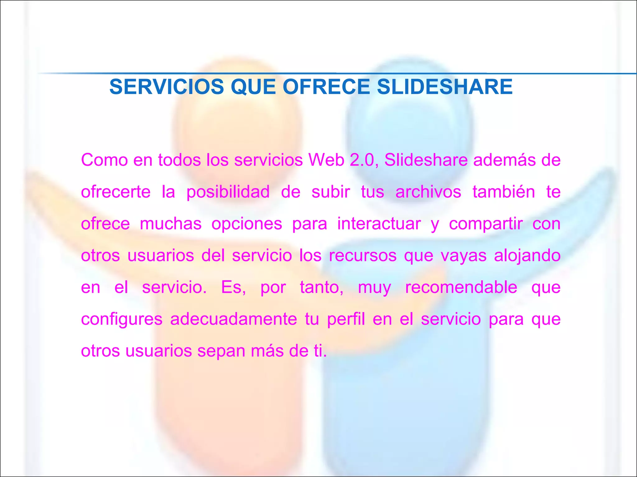 Como en todos los servicios Web 2.0, Slideshare además de ofrecerte la posibilidad de subir tus archivos también te ofrece muchas opciones para interactuar y compartir con otros usuarios del servicio los recursos que vayas alojando en el servicio. Es, por tanto, muy recomendable que configures adecuadamente tu perfil en el servicio para que otros usuarios sepan más de ti. SERVICIOS QUE OFRECE SLIDESHARE 