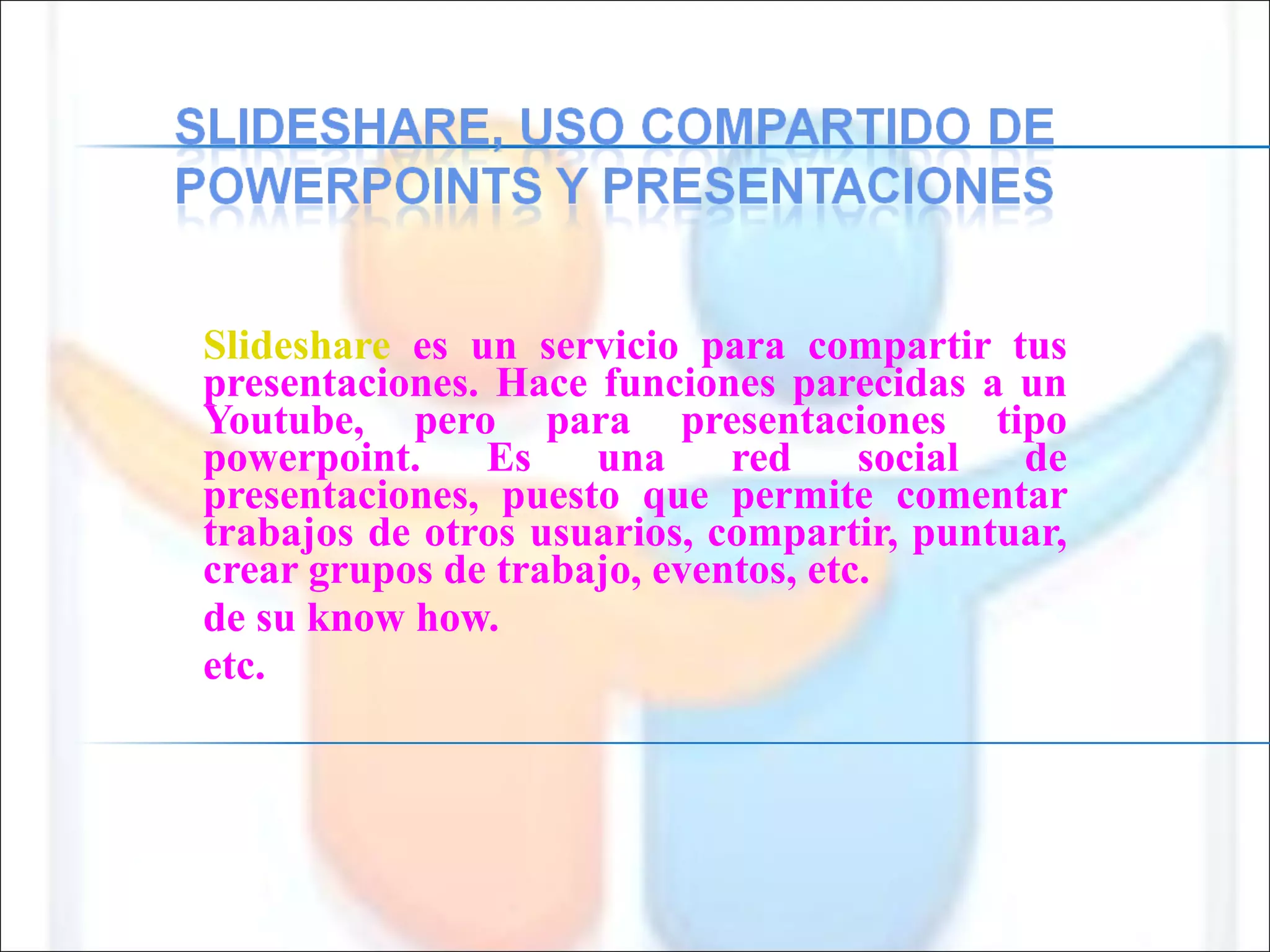 Slideshare  es un servicio para compartir tus presentaciones. Hace funciones parecidas a un Youtube, pero para presentaciones tipo powerpoint. Es una red social de presentaciones, puesto que permite comentar trabajos de otros usuarios, compartir, puntuar, crear grupos de trabajo, eventos, etc. de su know how. etc. 