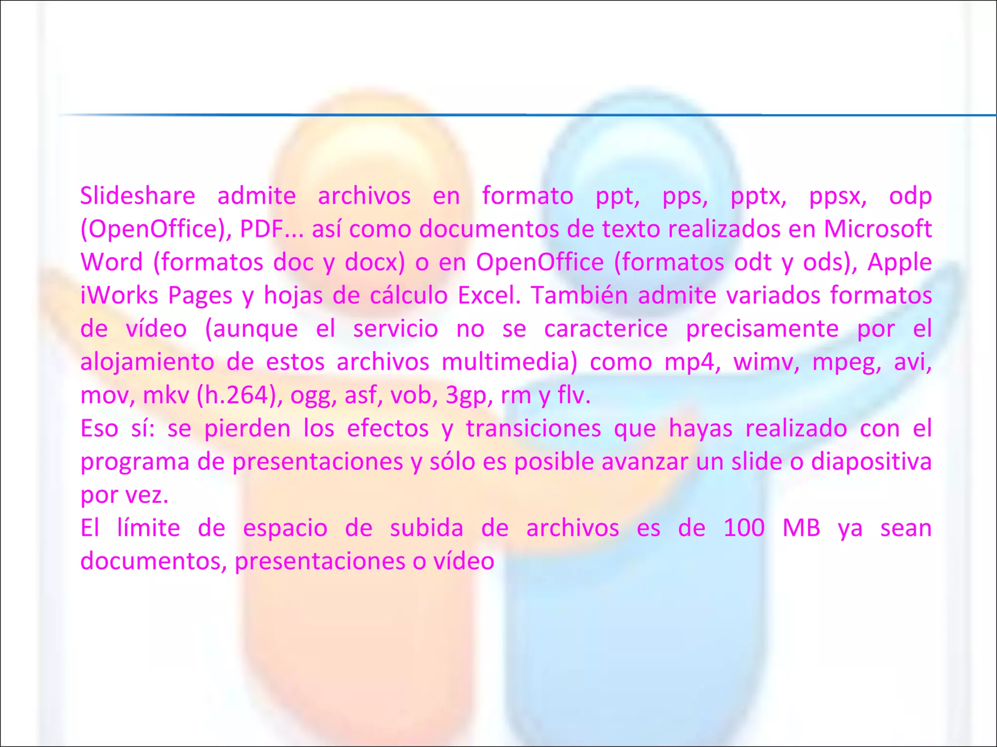 Slideshare admite archivos en formato ppt, pps, pptx, ppsx, odp (OpenOffice), PDF... así como documentos de texto realizados en Microsoft Word (formatos doc y docx) o en OpenOffice (formatos odt y ods), Apple iWorks Pages y hojas de cálculo Excel. También admite variados formatos de vídeo (aunque el servicio no se caracterice precisamente por el alojamiento de estos archivos multimedia) como mp4, wimv, mpeg, avi, mov, mkv (h.264), ogg, asf, vob, 3gp, rm y flv. Eso sí: se pierden los efectos y transiciones que hayas realizado con el programa de presentaciones y sólo es posible avanzar un slide o diapositiva por vez. El límite de espacio de subida de archivos es de 100 MB ya sean documentos, presentaciones o vídeo 
