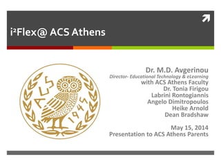 
i2Flex@ ACS Athens
Dr. M.D. Avgerinou
Director- Educational Technology & eLearning
with ACS Athens Faculty
Dr. Tonia Firigou
Labrini Rontogiannis
Angelo Dimitropoulos
Heike Arnold
Dean Bradshaw
May 15, 2014
Presentation to ACS Athens Parents
 