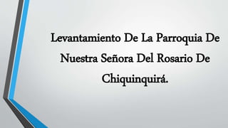 Levantamiento De La Parroquia De
Nuestra Señora Del Rosario De
Chiquinquirá.
 