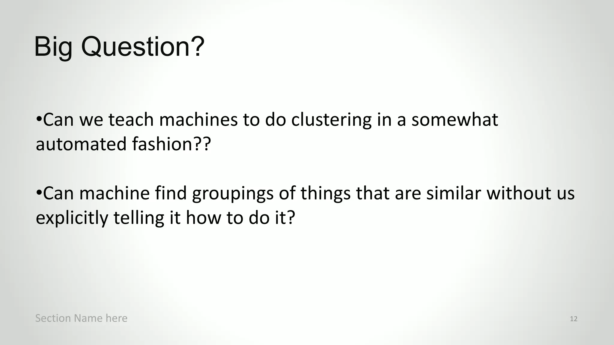 •Can we teach machines to do clustering in a somewhat
automated fashion??
•Can machine find groupings of things that are similar without us
explicitly telling it how to do it?
Big Question?
Section Name here 12
 
