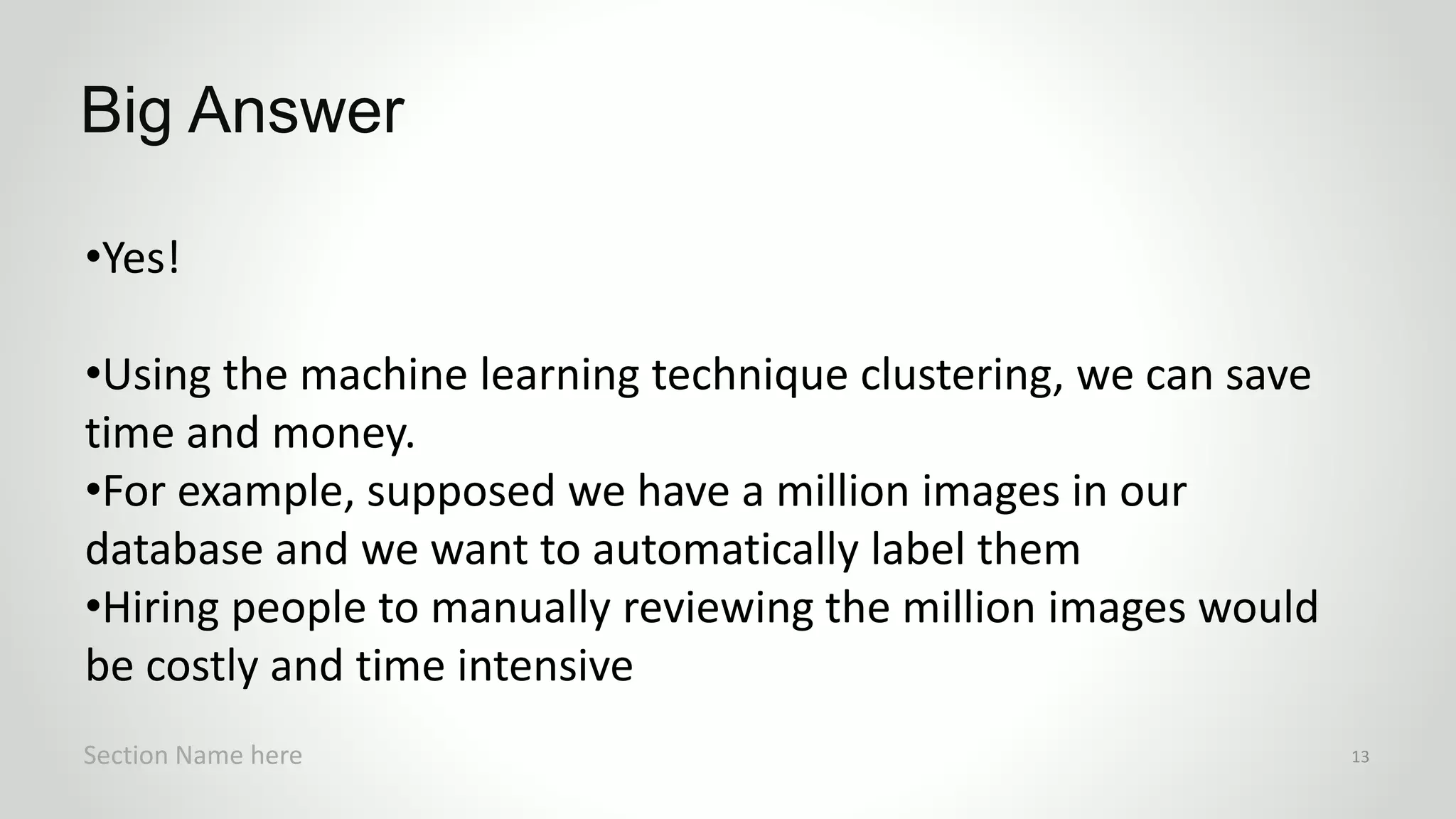 •Yes!
•Using the machine learning technique clustering, we can save
time and money.
•For example, supposed we have a million images in our
database and we want to automatically label them
•Hiring people to manually reviewing the million images would
be costly and time intensive
Big Answer
Section Name here 13
 