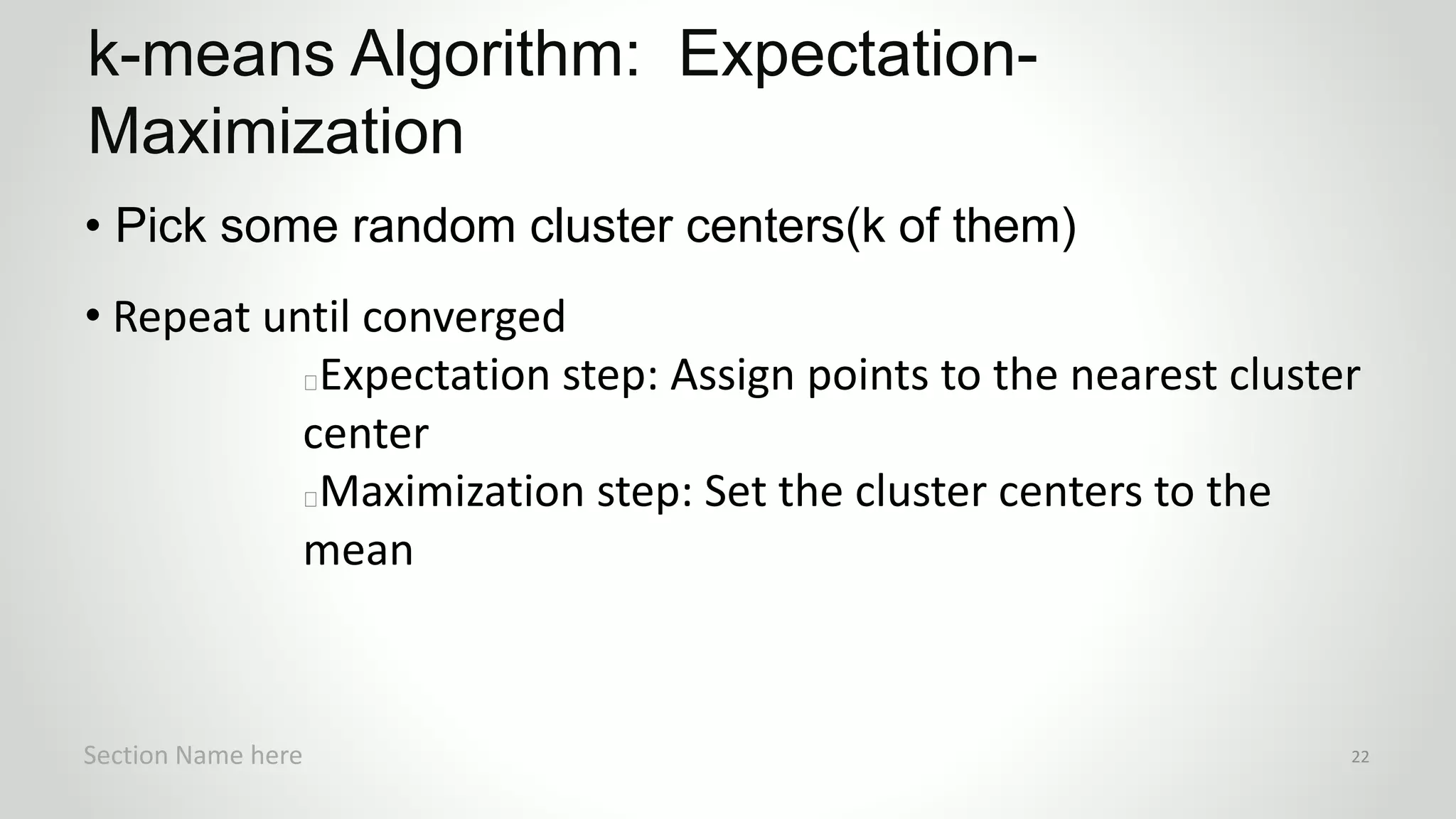 r
• Pick some random cluster centers(k of them)
• Repeat until converged
Expectation step: Assign points to the nearest cluster
center
Maximization step: Set the cluster centers to the
mean
k-means Algorithm: Expectation-
Maximization
Section Name here 22
 