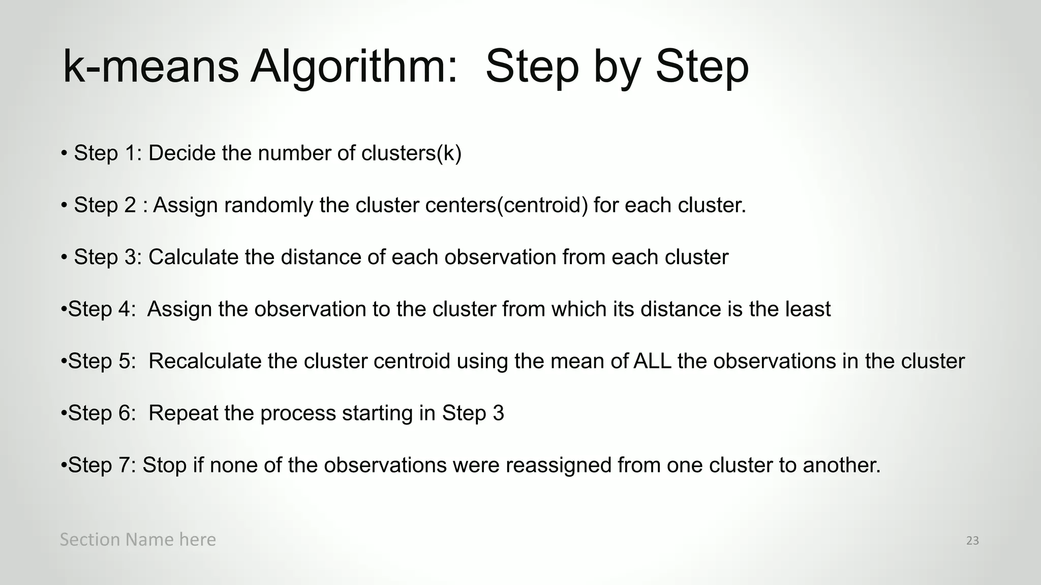 r
• Step 1: Decide the number of clusters(k)
• Step 2 : Assign randomly the cluster centers(centroid) for each cluster.
• Step 3: Calculate the distance of each observation from each cluster
•Step 4: Assign the observation to the cluster from which its distance is the least
•Step 5: Recalculate the cluster centroid using the mean of ALL the observations in the cluster
•Step 6: Repeat the process starting in Step 3
•Step 7: Stop if none of the observations were reassigned from one cluster to another.
k-means Algorithm: Step by Step
Section Name here 23
 
