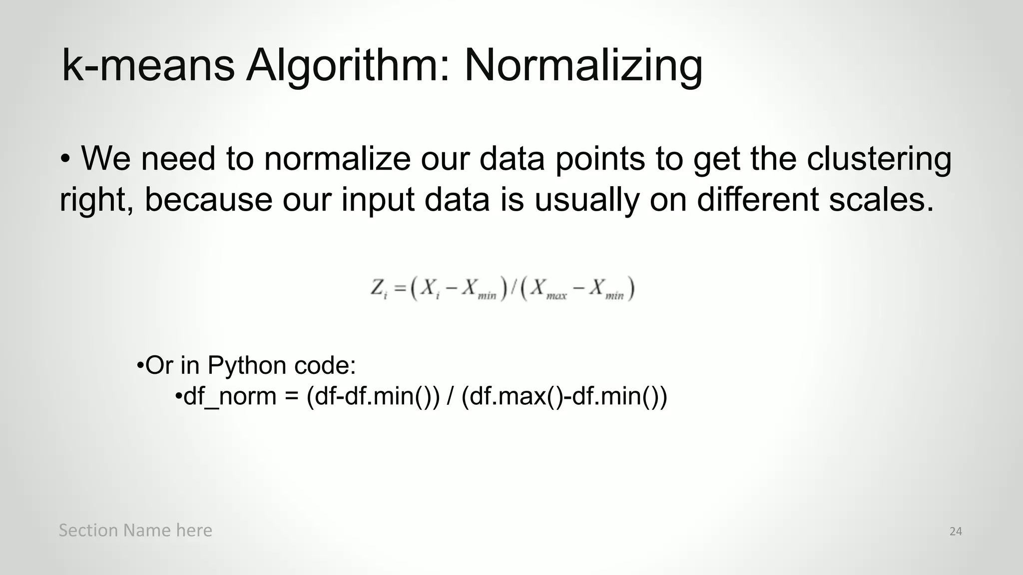 r
• We need to normalize our data points to get the clustering
right, because our input data is usually on different scales.
•Or in Python code:
•df_norm = (df-df.min()) / (df.max()-df.min())
k-means Algorithm: Normalizing
Section Name here 24
 