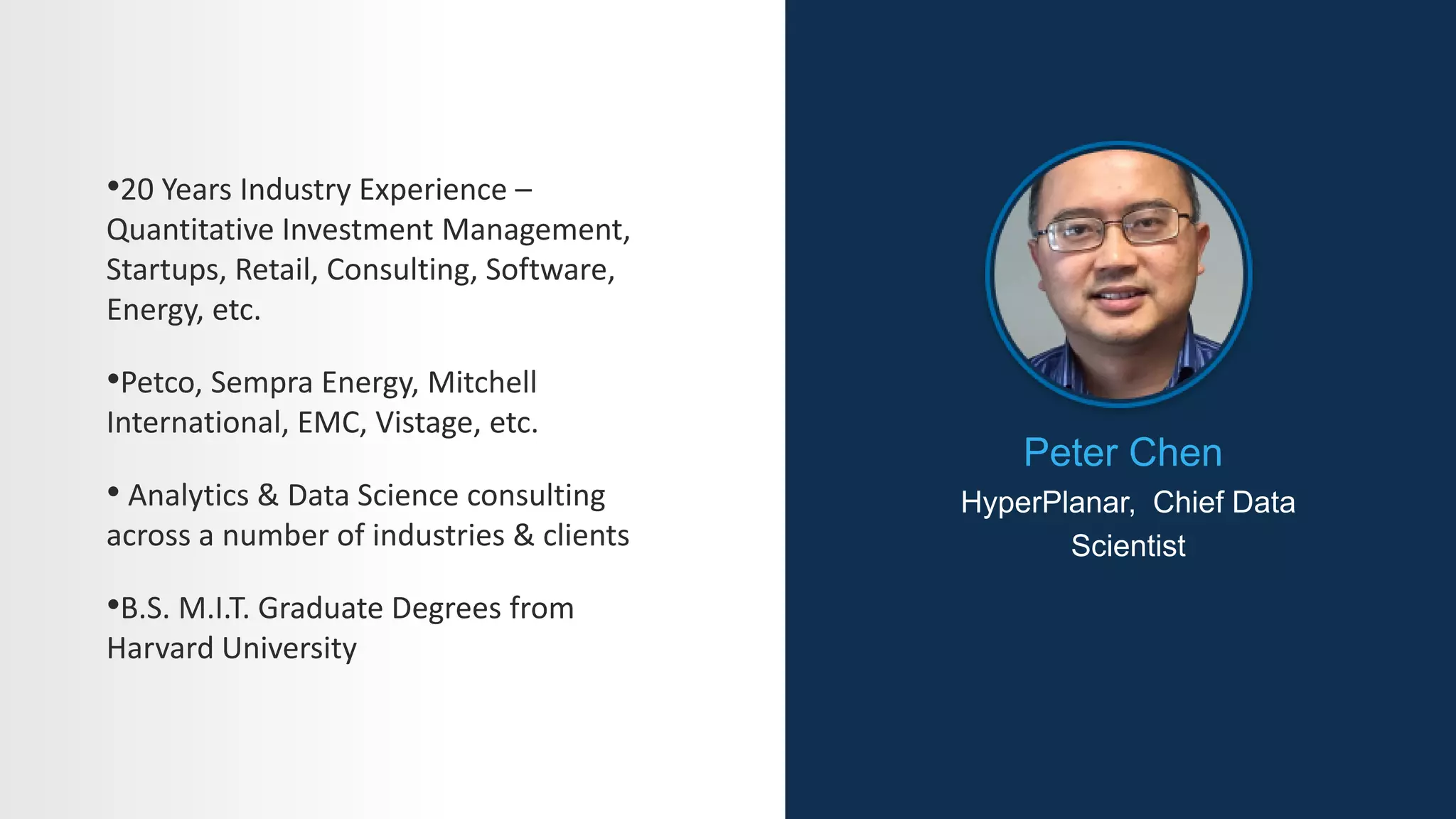 Peter Chen
HyperPlanar, Chief Data
Scientist
•20 Years Industry Experience –
Quantitative Investment Management,
Startups, Retail, Consulting, Software,
Energy, etc.
•Petco, Sempra Energy, Mitchell
International, EMC, Vistage, etc.
• Analytics & Data Science consulting
across a number of industries & clients
•B.S. M.I.T. Graduate Degrees from
Harvard University
 