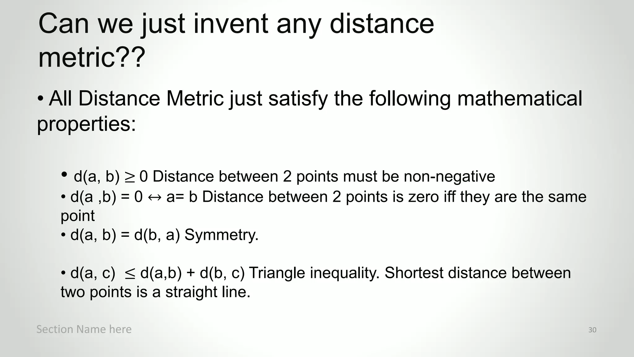 r
• All Distance Metric just satisfy the following mathematical
properties:
• d(a, b) ≥ 0 Distance between 2 points must be non-negative
• d(a ,b) = 0 ↔ a= b Distance between 2 points is zero iff they are the same
point
• d(a, b) = d(b, a) Symmetry.
• d(a, c) ≤ d(a,b) + d(b, c) Triangle inequality. Shortest distance between
two points is a straight line.
Can we just invent any distance
metric??
Section Name here 30
 