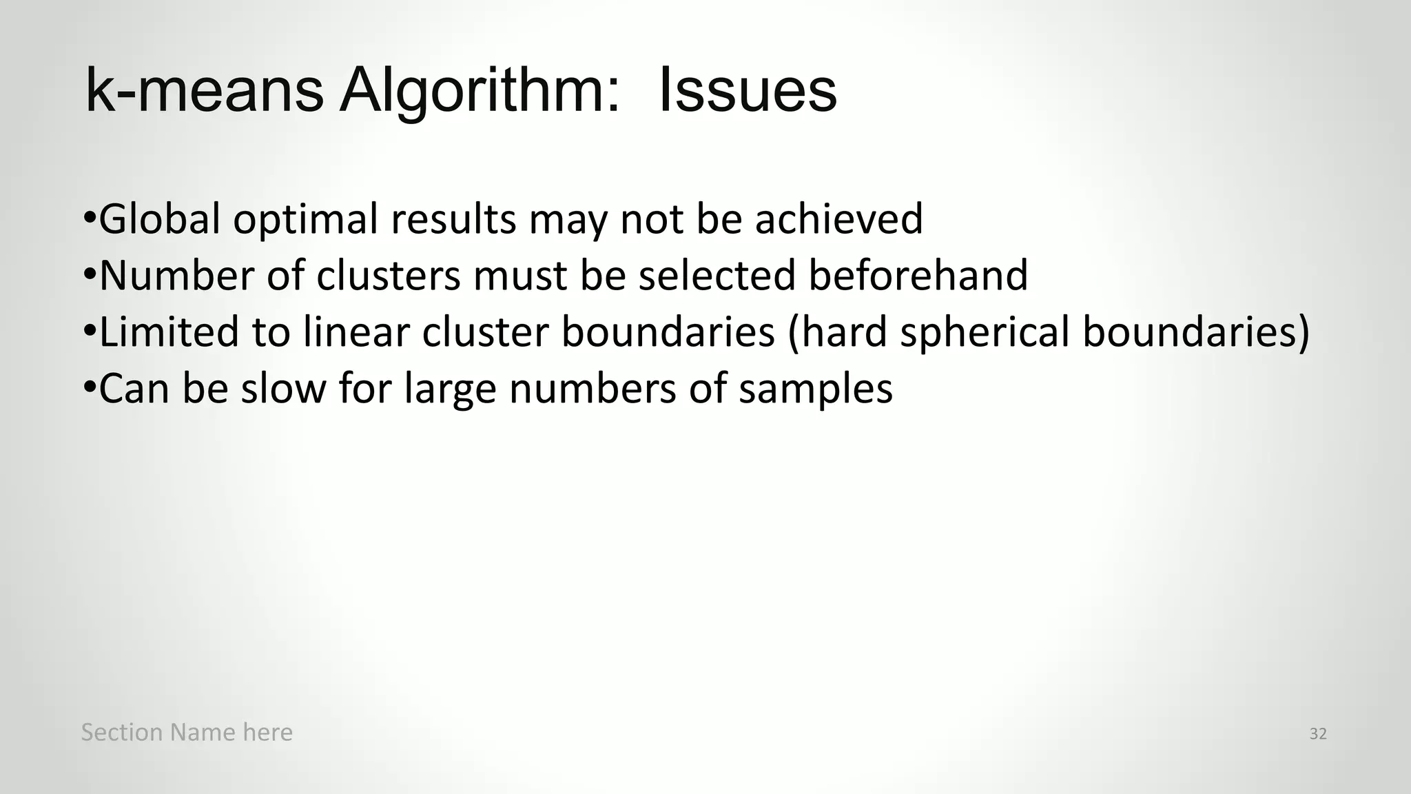 r
•Global optimal results may not be achieved
•Number of clusters must be selected beforehand
•Limited to linear cluster boundaries (hard spherical boundaries)
•Can be slow for large numbers of samples
k-means Algorithm: Issues
Section Name here 32
 