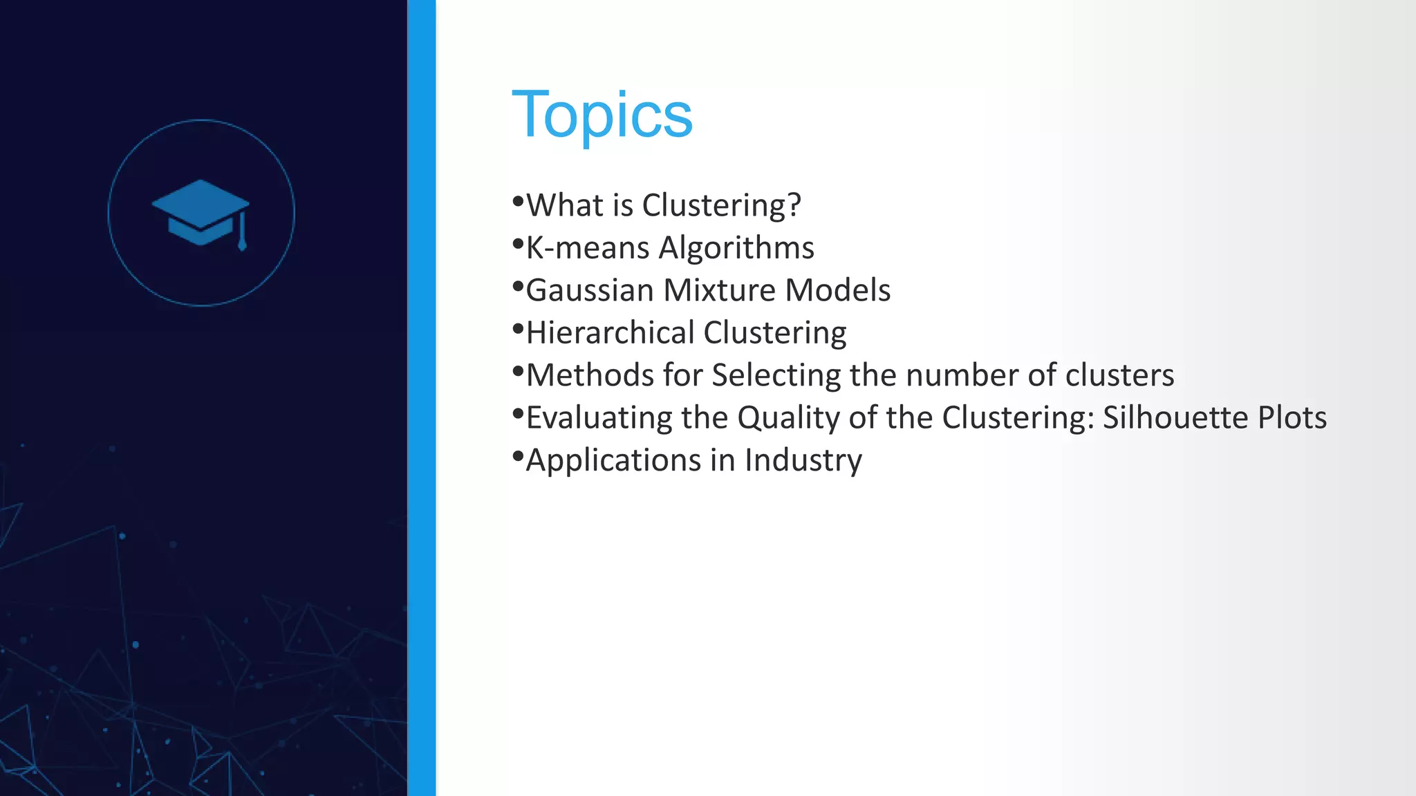 •What is Clustering?
•K-means Algorithms
•Gaussian Mixture Models
•Hierarchical Clustering
•Methods for Selecting the number of clusters
•Evaluating the Quality of the Clustering: Silhouette Plots
•Applications in Industry
Topics
 