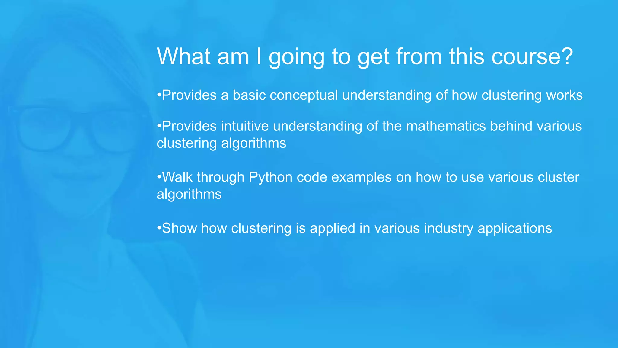 •Provides a basic conceptual understanding of how clustering works
•Provides intuitive understanding of the mathematics behind various
clustering algorithms
•Walk through Python code examples on how to use various cluster
algorithms
•Show how clustering is applied in various industry applications
What am I going to get from this course?
 