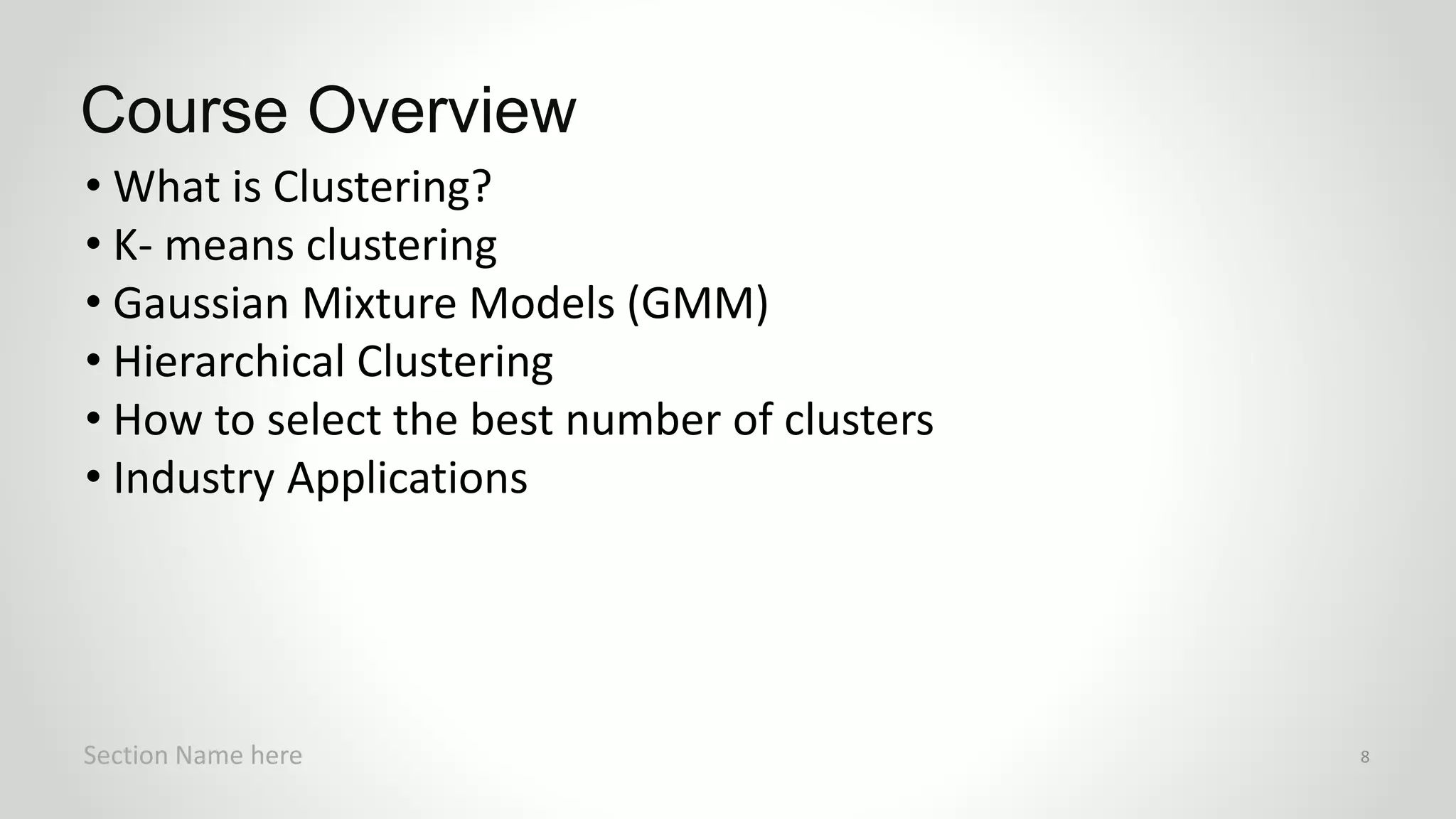 • What is Clustering?
• K- means clustering
• Gaussian Mixture Models (GMM)
• Hierarchical Clustering
• How to select the best number of clusters
• Industry Applications
Course Overview
Section Name here 8
 