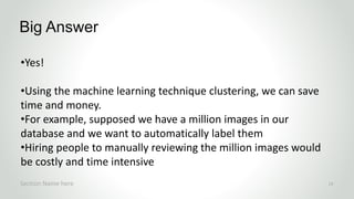 •Yes!
•Using the machine learning technique clustering, we can save
time and money.
•For example, supposed we have a million images in our
database and we want to automatically label them
•Hiring people to manually reviewing the million images would
be costly and time intensive
Big Answer
Section Name here 13
 