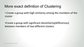 • Create a group with high similarity among the members of the
cluster
•Create a group with significant dissimilarity(differences)
between members of two different clusters
More exact definition of Clustering
Section Name here 15
 