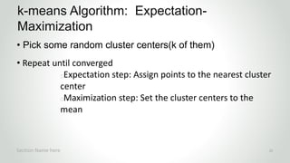 r
• Pick some random cluster centers(k of them)
• Repeat until converged
Expectation step: Assign points to the nearest cluster
center
Maximization step: Set the cluster centers to the
mean
k-means Algorithm: Expectation-
Maximization
Section Name here 22
 