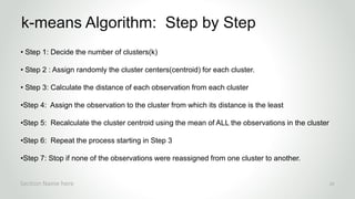 r
• Step 1: Decide the number of clusters(k)
• Step 2 : Assign randomly the cluster centers(centroid) for each cluster.
• Step 3: Calculate the distance of each observation from each cluster
•Step 4: Assign the observation to the cluster from which its distance is the least
•Step 5: Recalculate the cluster centroid using the mean of ALL the observations in the cluster
•Step 6: Repeat the process starting in Step 3
•Step 7: Stop if none of the observations were reassigned from one cluster to another.
k-means Algorithm: Step by Step
Section Name here 23
 