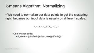 r
• We need to normalize our data points to get the clustering
right, because our input data is usually on different scales.
•Or in Python code:
•df_norm = (df-df.min()) / (df.max()-df.min())
k-means Algorithm: Normalizing
Section Name here 24
 