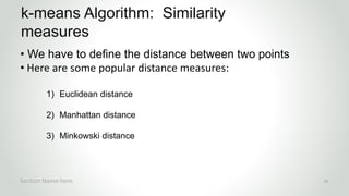 r
• We have to define the distance between two points
• Here are some popular distance measures:
1) Euclidean distance
2) Manhattan distance
3) Minkowski distance
k-means Algorithm: Similarity
measures
Section Name here 26
 