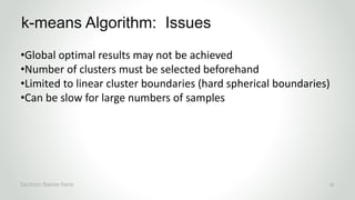 r
•Global optimal results may not be achieved
•Number of clusters must be selected beforehand
•Limited to linear cluster boundaries (hard spherical boundaries)
•Can be slow for large numbers of samples
k-means Algorithm: Issues
Section Name here 32
 