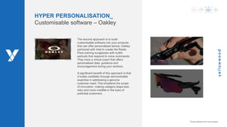 www.ywood.co.za ‫׀‬ 8
HYPER PERSONALISATION_
Customisable software – Oakley
The second approach is to build
customisable software into your products
that can offer personalised advice. Oakley
partnered with Intel to create the Radar
Pace training sunglasses with builtin
earbuds that respond to voice commands.
They have a virtual coach that offers
personalised data, guidance and
encouragement during your workout.
A significant benefit of this approach is that
it builds credibility through demonstrable
expertise in addressing a genuine
customer need. This broadens the scope
of innovation, making category leaps less
risky and more credible in the eyes of
potential customers.
*Access reference list in the full report
 