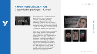 www.ywood.co.za ‫׀‬ 9
HYPER PERSONALISATION_
Customisable packages – L’Oreal
The third approach is to sell standardised
goods, but offer them in customised
packages. A brand that has been
experimenting successfully with this
approach is L’Oreal. In 2014 the company
launched the ‘make-up genius’, an app using
Augmented Reality (AR) technology to allow
users to scan their faces and experiment with
L’Oreal’s vast range of make-up products.
Users can try individual products or complete
looks, as well as make in-app purchases.
With over 20 million users globally and
product trials up by more than 65 million in
2015, L’Oreal may not be making unique
products for individuals, but the ability to
customise a basket of goods, creates a
feeling of personalisation. This strategy
appears to be delivering strong results for
L’Oreal whose ecommerce sales rose by
36% year-on-year in 2017 and whose
strategy is to become “a leader in digital
beauty” through more personalised
interactions with customers.
*Access reference list in the full report
 