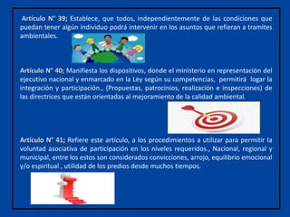 Artículo N° 39; Establece, que todos, independientemente de las condiciones que
puedan tener algún individuo podrá intervenir en los asuntos que refieran a tramites
ambientales.
Artículo N° 40; Manifiesta los dispositivos, donde el ministerio en representación del
ejecutivo nacional y enmarcado en la Ley según su competencias, permitirá logar la
integración y participación., (Propuestas, patrocinios, realización e inspecciones) de
las directrices que están orientadas al mejoramiento de la calidad ambiental.
Artículo N° 41; Refiere este artículo, a los procedimientos a utilizar para permitir la
voluntad asociativa de participación en los niveles requeridos., Nacional, regional y
municipal, entre los estos son considerados convicciones, arrojo, equilibrio emocional
y/o espiritual , utilidad de los predios desde muchos tiempos.
 