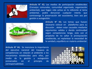 Artículo N° 44; Se menciona la importancia
del ejecutivo nacional del traspaso de
competencias en relación al ambiente a los
mecanismos establecidos para ellos, por
medio de la gestión y autogestión
enmarcados en el principio de
corresponsabilidad.
Artículo N° 43; Los temas que fuesen
necesario colocar en plataforma para su
discusión , deben estar causados mediante
argumentos validos y dando continuidad
según competencias tenga, esto con el
propósito de no saltar la jerarquización
establecida, así replantear la necesidad de
la sanidad y equilibrio en materia ambiental.
Artículo N° 42; Los medios de participación establecidos
(Consejos comunales, comunidad organizada, organización
ambiental), que hagan vida activa en lo referente al tema
ambiental, podrá denunciar cualquier interés que
contravenga la preservación del ecosistema, bien sea por
gestión o autogestión.
 