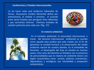 Conferencias y Tratados Internacionales.
Es de hacer notar qué Guillermo Cabanellas de
Torres., Diccionario Jurídico Elemental define por
antonomasia, al tratado o convenio al acuerdo
entre varios Estados que persiguen fines diferentes
y que conciertan diversos intereses estatales de
carácter particular para cada uno. Pág.. 371
En el contexto ambiental, la comunidad internacional, a
través del Derecho Internacional Ambiental se concibe
como aquella área jurídica que esta creada con el fin de
garantizar la sanidad humana y la preservación del medio
ambiente natural de nuestro planeta. En el entendido de
fomentar el desempeño del área en estudio en muchos
países. Esta rama del Derecho se fortalece con la presencia
de personalidades que en materia de ambiente tienen una
legión característica como juristas, políticos, económicos,
diplomáticos y ecológicos con mentalidad y proyección
ambientalista.
En materia ambiental.
 