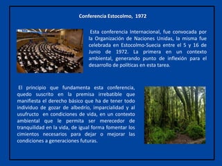 Esta conferencia Internacional, fue convocada por
la Organización de Naciones Unidas, la misma fue
celebrada en Estocolmo-Suecia entre el 5 y 16 de
Junio de 1972. La primera en un contexto
ambiental, generando punto de inflexión para el
desarrollo de políticas en esta tarea.
Conferencia Estocolmo, 1972
El principio que fundamenta esta conferencia,
quedo suscrito en la premisa irrebatible que
manifiesta el derecho básico que ha de tener todo
individuo de gozar de albedrío, imparcialidad y al
usufructo en condiciones de vida, en un contexto
ambiental que le permita ser merecedor de
tranquilidad en la vida, de igual forma fomentar los
cimientos necesarios para dejar o mejorar las
condiciones a generaciones futuras.
 