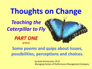 Thoughts on Change
Teaching the
Caterpillar to Fly
PART ONE
of three

Some poems and quips about issues,
possibilities, perceptions and choices.
by Scott Simmerman, Ph.D.
Managing Partner of Performance Management Company

 