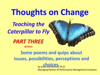 Thoughts on Change
Teaching the
Caterpillar to Fly
PART THREE
of three

Some poems and quips about
issues, possibilities, perceptions and
choices.
by Scott Simmerman, Ph.D.
Managing Partner of Performance Management Company

 