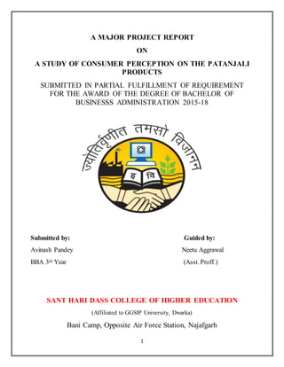 1
A MAJOR PROJECT REPORT
ON
A STUDY OF CONSUMER PERCEPTION ON THE PATANJALI
PRODUCTS
SUBMITTED IN PARTIAL FULFILLMENT OF REQUIREMENT
FOR THE AWARD OF THE DEGREE OF BACHELOR OF
BUSINESSS ADMINISTRATION 2015-18
Submitted by: Guided by:
Avinash Pandey Neetu Aggrawal
BBA 3rd Year (Asst. Proff.)
SANT HARI DASS COLLEGE OF HIGHER EDUCATION
(Affiliated to GGSIP University, Dwarka)
Bani Camp, Opposite Air Force Station, Najafgarh
 
