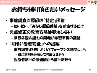 お持ち帰り頂きたいメッセージ
• 事故調査で原因は「特定」困難
– せいぜい、「みなし原因候補」を断定するだけ
• 欠点修正の教育方略は奏功しない
– 多様な個人能力の開発が学習支援の基盤
• 「明るい患者安全」への提案
– 事故調査よりも「よいパフォーマンス増やし」へ
• 成功事例を分析して発展させよう
– 医療者だけの価値観から抜けだそう
02 Mar 2016 世田谷区保健センター 安全委員会講習会 84
 