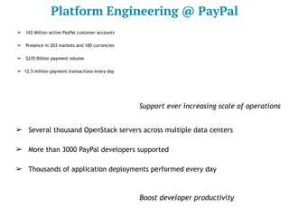 Platform Engineering @ PayPal
➢ Several thousand OpenStack servers across multiple data centers
➢ More than 3000 PayPal developers supported
➢ Thousands of application deployments performed every day
➢ 165 Million active PayPal customer accounts
➢ Presence in 203 markets and 100 currencies
➢ $235 Billion payment volume
➢ 12.5 million payment transactions every day
Boost developer productivity
Support ever increasing scale of operations
 