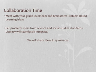 Collaboration Time
• Meet with your grade level team and brainstorm Problem Based
Learning ideas
• Let problems stem from science and social studies standards.
Literacy will seamlessly integrate.
We will share ideas in 15 minutes
 