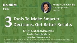 © 2016, H. Del Castillo. All Rights Reserved. www.hmdelcastillo.com
Tools To Make Smarter
Decisions, Get Better Results3 bit.ly/pca20boldpmtalks
ProductCamp Austin 20
Saturday, February 10, 2018
© 2018 Hector Del Castillo, BoldPM, All Rights Reserved, Approved for non-commercial use with attribution. Commercial use is prohibited. This
presentation may contain copyright material owned by other authors. We have made an attempt to make proper attributions. If you feel that we
have failed to do so, we would greatly appreciate it if you contact us directly so we can attempt to correct the matter.
Hector Del Castillo
Managing Partner
BoldPM
BoldPM
Talks
 