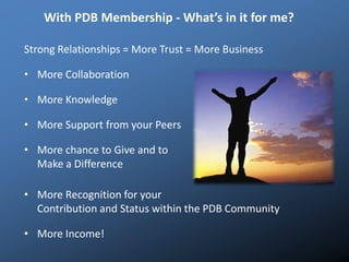 With PDB Membership - What’s in it for me?
Strong Relationships = More Trust = More Business
• More Collaboration
• More Knowledge
• More Support from your Peers
• More chance to Give and to
Make a Difference
• More Recognition for your
Contribution and Status within the PDB Community
• More Income!
 