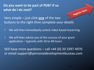 Do you want to be part of PDB? If so
what do I do next?
13
Very simple – just click one of the two
buttons to the right then complete your details
• We will then immediately unlock video based eLearning
• We will then advise you of the success of your grant
application – typically with 24 to 48 hours
Still have more questions – call +44 (0) 20 3397 4970
or email support@personaldevelopmentbureau.com
 