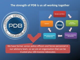 The strength of PDB is us all working together
We have former senior police officers and forces personnel in
our advisory team, so we are an organisation that can be
trusted plus 100 Investor Advocates
 