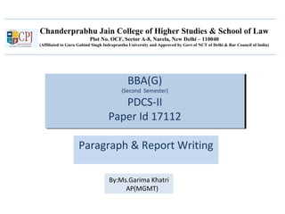 Chanderprabhu Jain College of Higher Studies & School of Law
Plot No. OCF, Sector A-8, Narela, New Delhi – 110040
(Affiliated to Guru Gobind Singh Indraprastha University and Approved by Govt of NCT of Delhi & Bar Council of India)
BBA(G)
(Second Semester)
PDCS-II
Paper Id 17112
BBA(G)
(Second Semester)
PDCS-II
Paper Id 17112
Paragraph & Report Writing
By:Ms.Garima Khatri
AP(MGMT)
 